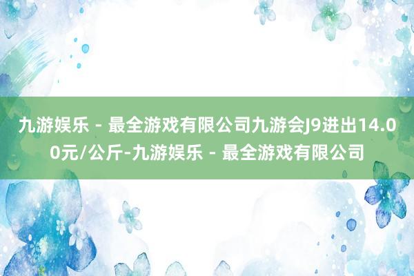 九游娱乐 - 最全游戏有限公司九游会J9进出14.00元/公斤-九游娱乐 - 最全游戏有限公司