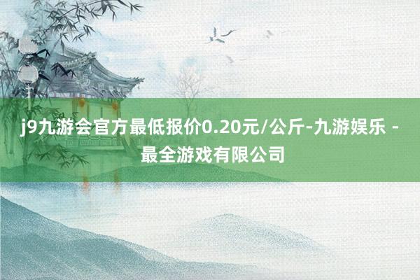 j9九游会官方最低报价0.20元/公斤-九游娱乐 - 最全游戏有限公司