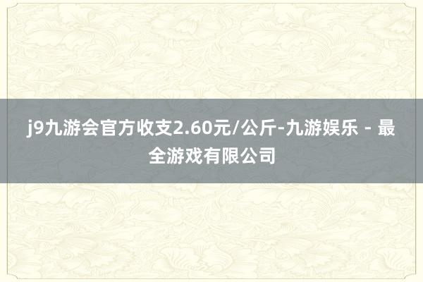 j9九游会官方收支2.60元/公斤-九游娱乐 - 最全游戏有限公司