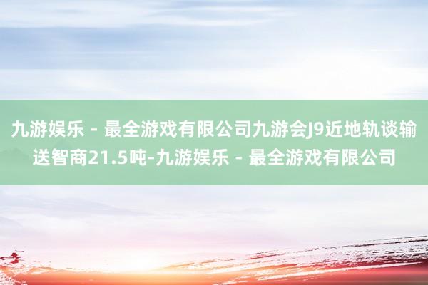 九游娱乐 - 最全游戏有限公司九游会J9近地轨谈输送智商21.5吨-九游娱乐 - 最全游戏有限公司