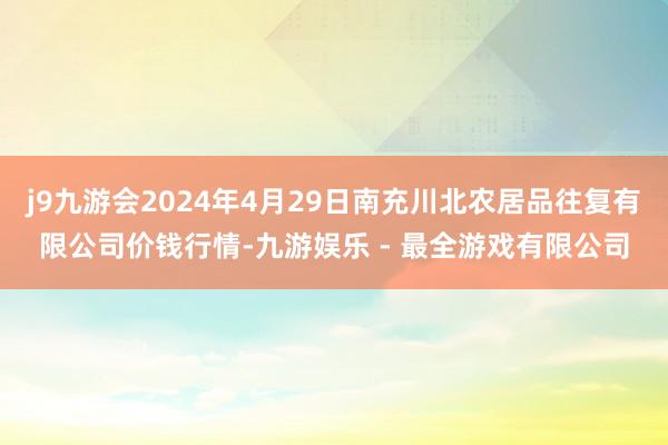 j9九游会2024年4月29日南充川北农居品往复有限公司价钱行情-九游娱乐 - 最全游戏有限公司