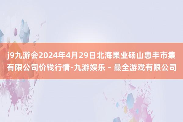 j9九游会2024年4月29日北海果业砀山惠丰市集有限公司价钱行情-九游娱乐 - 最全游戏有限公司