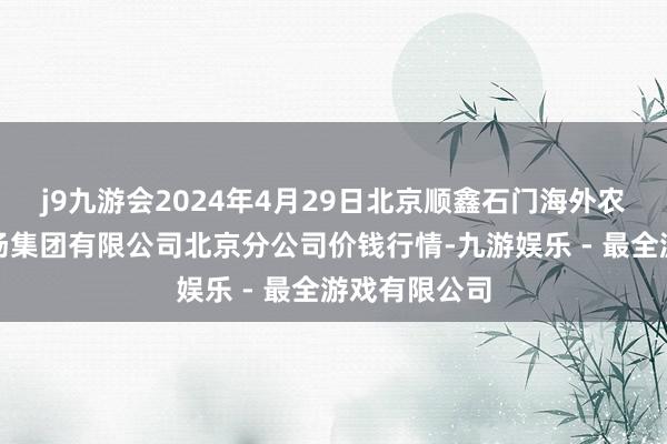 j9九游会2024年4月29日北京顺鑫石门海外农居品批发商场集团有限公司北京分公司价钱行情-九游娱乐 - 最全游戏有限公司