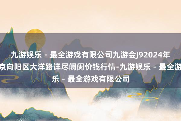 九游娱乐 - 最全游戏有限公司九游会J92024年4月29日北京向阳区大洋路详尽阛阓价钱行情-九游娱乐 - 最全游戏有限公司