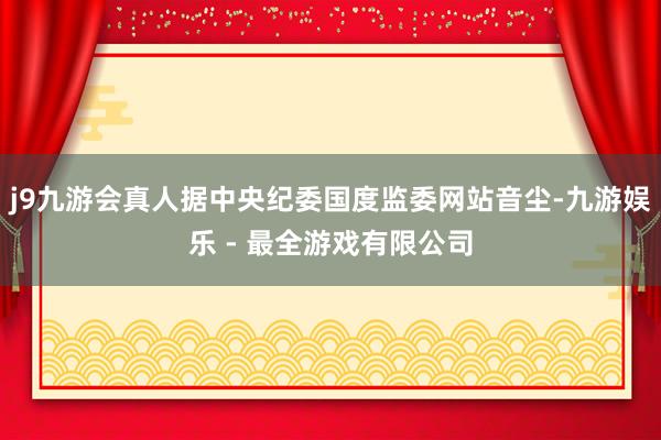 j9九游会真人据中央纪委国度监委网站音尘-九游娱乐 - 最全游戏有限公司