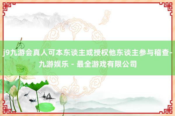 j9九游会真人可本东谈主或授权他东谈主参与稽查-九游娱乐 - 最全游戏有限公司