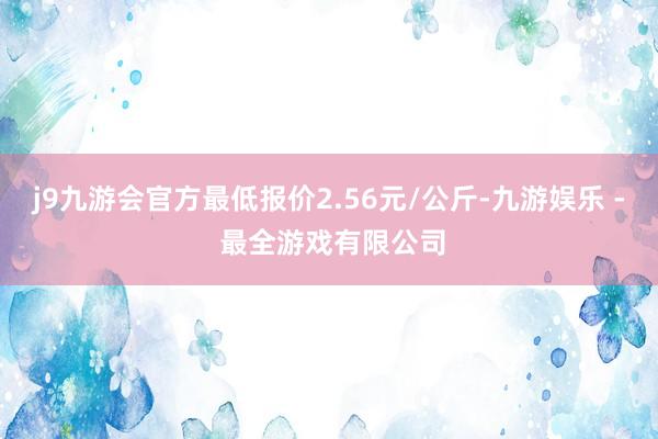 j9九游会官方最低报价2.56元/公斤-九游娱乐 - 最全游戏有限公司