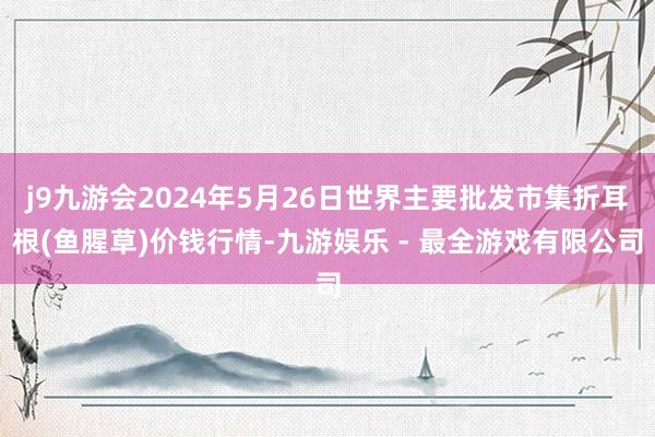 j9九游会2024年5月26日世界主要批发市集折耳根(鱼腥草)价钱行情-九游娱乐 - 最全游戏有限公司