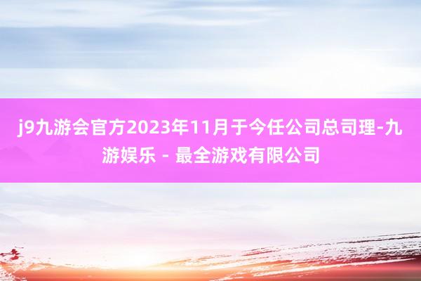 j9九游会官方2023年11月于今任公司总司理-九游娱乐 - 最全游戏有限公司