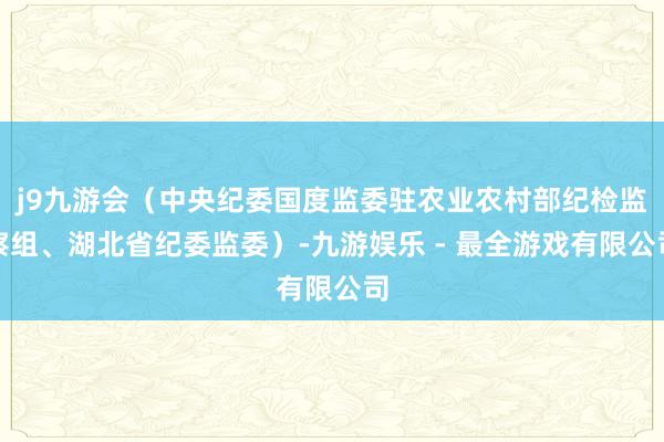 j9九游会（中央纪委国度监委驻农业农村部纪检监察组、湖北省纪委监委）-九游娱乐 - 最全游戏有限公司