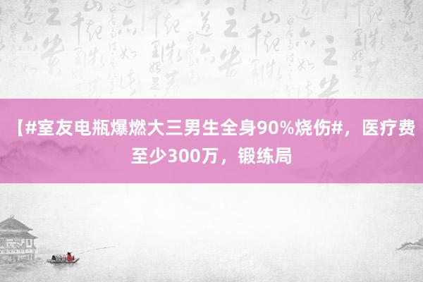 【#室友电瓶爆燃大三男生全身90%烧伤#，医疗费至少300万，锻练局