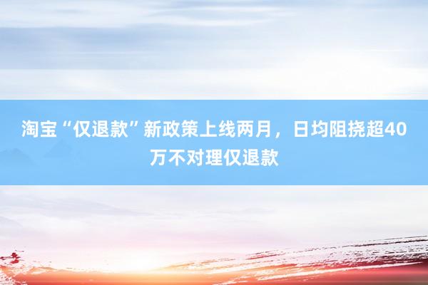 淘宝“仅退款”新政策上线两月，日均阻挠超40万不对理仅退款