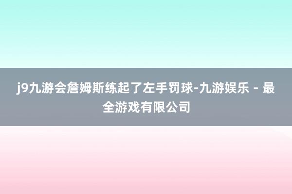 j9九游会詹姆斯练起了左手罚球-九游娱乐 - 最全游戏有限公司