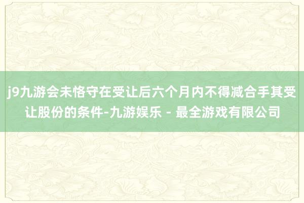 j9九游会未恪守在受让后六个月内不得减合手其受让股份的条件-九游娱乐 - 最全游戏有限公司