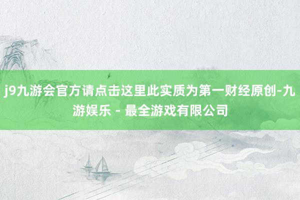 j9九游会官方请点击这里此实质为第一财经原创-九游娱乐 - 最全游戏有限公司