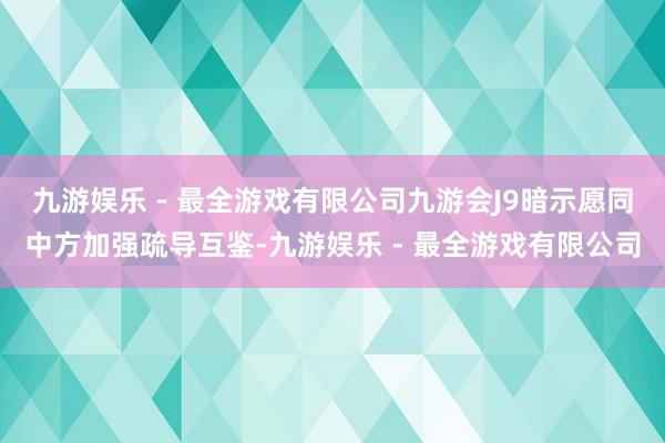 九游娱乐 - 最全游戏有限公司九游会J9暗示愿同中方加强疏导互鉴-九游娱乐 - 最全游戏有限公司