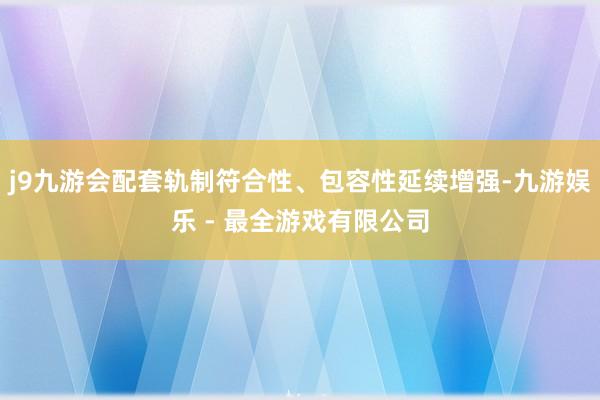 j9九游会配套轨制符合性、包容性延续增强-九游娱乐 - 最全游戏有限公司