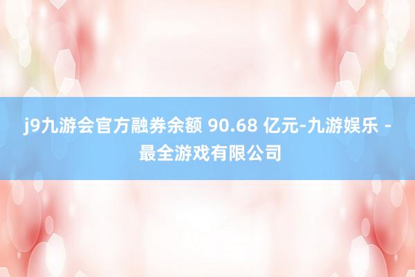 j9九游会官方融券余额 90.68 亿元-九游娱乐 - 最全游戏有限公司