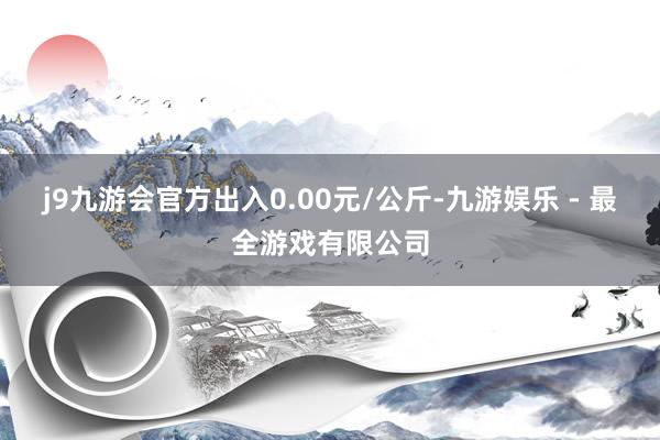 j9九游会官方出入0.00元/公斤-九游娱乐 - 最全游戏有限公司