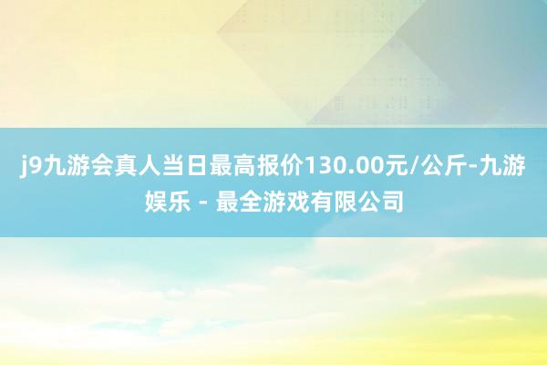 j9九游会真人当日最高报价130.00元/公斤-九游娱乐 - 最全游戏有限公司