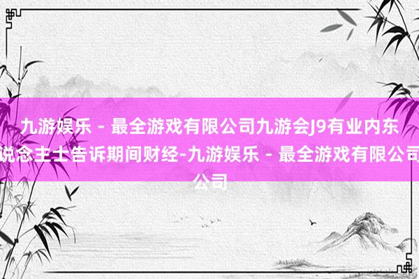 九游娱乐 - 最全游戏有限公司九游会J9有业内东说念主士告诉期间财经-九游娱乐 - 最全游戏有限公司