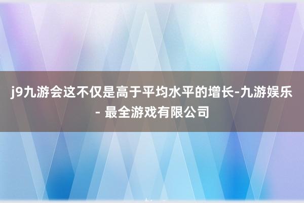 j9九游会这不仅是高于平均水平的增长-九游娱乐 - 最全游戏有限公司