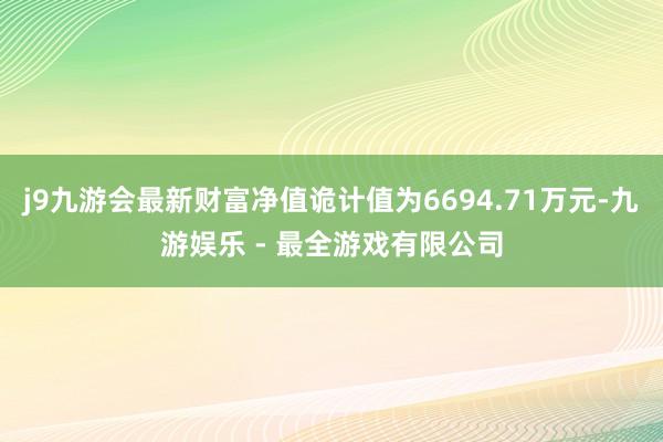 j9九游会最新财富净值诡计值为6694.71万元-九游娱乐 - 最全游戏有限公司