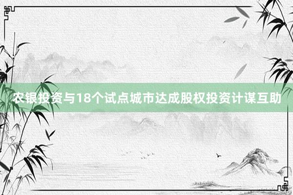 农银投资与18个试点城市达成股权投资计谋互助