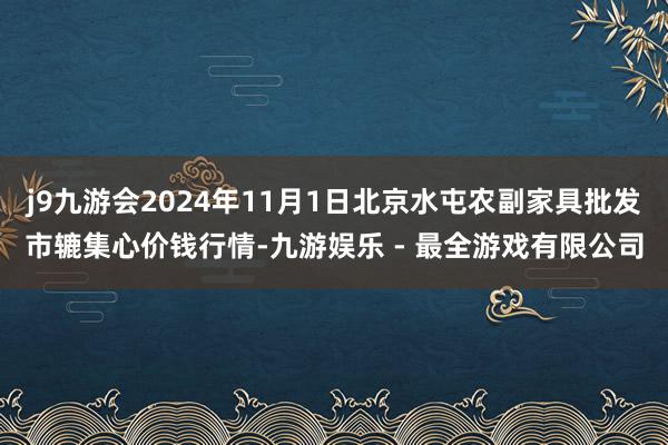 j9九游会2024年11月1日北京水屯农副家具批发市辘集心价钱行情-九游娱乐 - 最全游戏有限公司