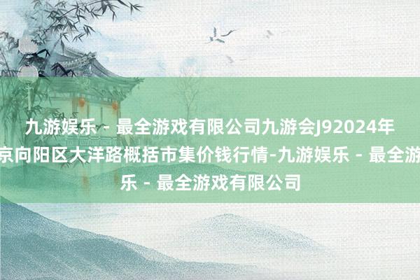 九游娱乐 - 最全游戏有限公司九游会J92024年11月1日北京向阳区大洋路概括市集价钱行情-九游娱乐 - 最全游戏有限公司