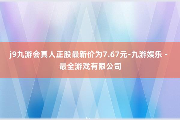 j9九游会真人正股最新价为7.67元-九游娱乐 - 最全游戏有限公司