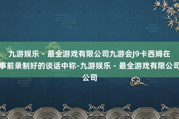 九游娱乐 - 最全游戏有限公司九游会J9卡西姆在事前录制好的谈话中称-九游娱乐 - 最全游戏有限公司