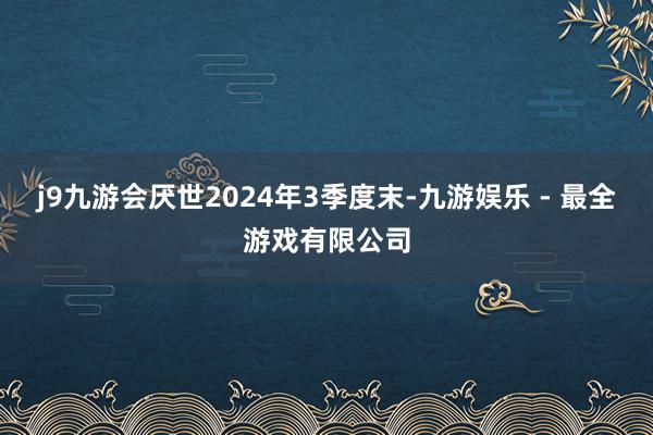 j9九游会厌世2024年3季度末-九游娱乐 - 最全游戏有限公司