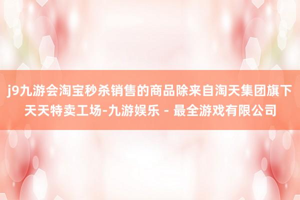 j9九游会淘宝秒杀销售的商品除来自淘天集团旗下天天特卖工场-九游娱乐 - 最全游戏有限公司