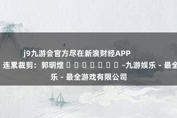 j9九游会官方尽在新浪财经APP            						连累裁剪：郭明煜 							-九游娱乐 - 最全游戏有限公司