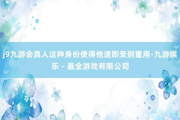 j9九游会真人这种身份使得他速即受到重用-九游娱乐 - 最全游戏有限公司