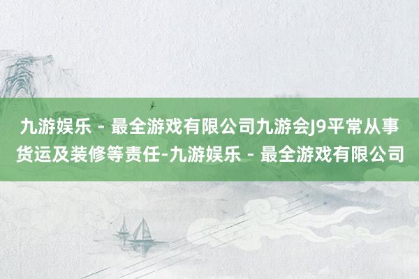 九游娱乐 - 最全游戏有限公司九游会J9平常从事货运及装修等责任-九游娱乐 - 最全游戏有限公司