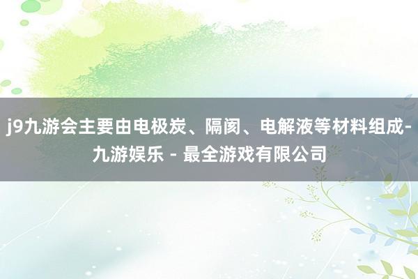 j9九游会主要由电极炭、隔阂、电解液等材料组成-九游娱乐 - 最全游戏有限公司