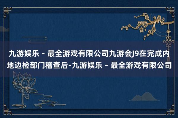 九游娱乐 - 最全游戏有限公司九游会J9在完成内地边检部门稽查后-九游娱乐 - 最全游戏有限公司