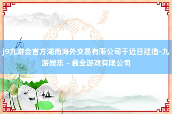 j9九游会官方湖南海外交易有限公司于近日建造-九游娱乐 - 最全游戏有限公司