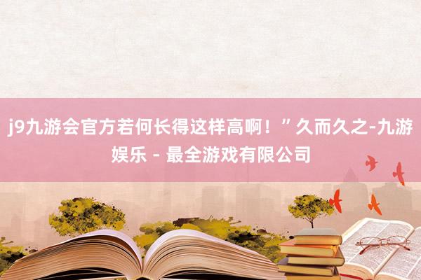 j9九游会官方若何长得这样高啊！”久而久之-九游娱乐 - 最全游戏有限公司