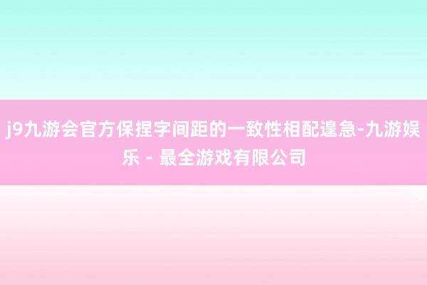 j9九游会官方保捏字间距的一致性相配遑急-九游娱乐 - 最全游戏有限公司