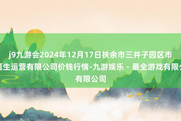 j9九游会2024年12月17日扶余市三井子园区市集诞生运营有限公司价钱行情-九游娱乐 - 最全游戏有限公司