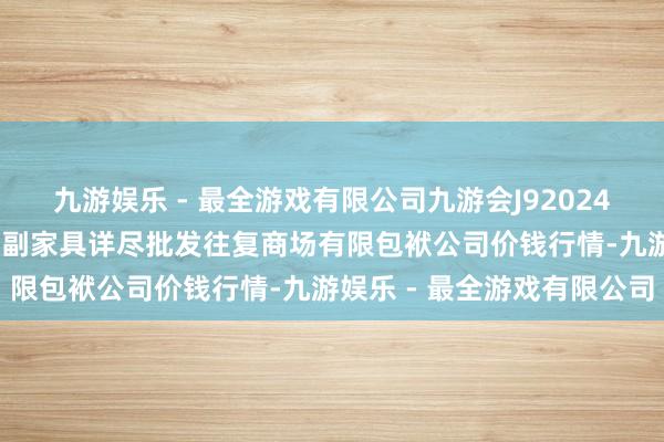 九游娱乐 - 最全游戏有限公司九游会J92024年12月17日成皆濛阳农副家具详尽批发往复商场有限包袱公司价钱行情-九游娱乐 - 最全游戏有限公司