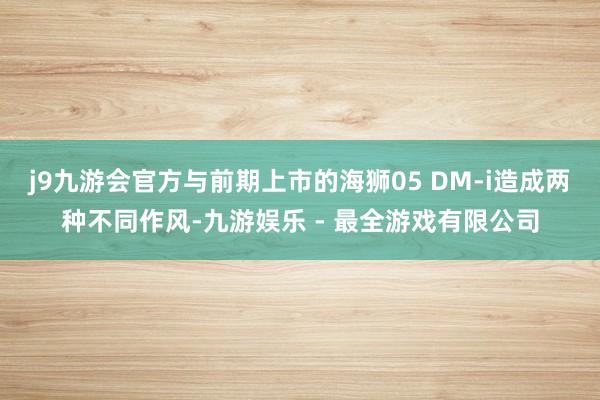 j9九游会官方与前期上市的海狮05 DM-i造成两种不同作风-九游娱乐 - 最全游戏有限公司