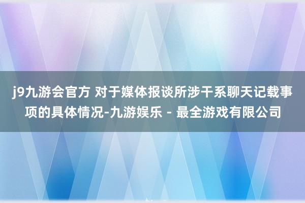 j9九游会官方 　　对于媒体报谈所涉干系聊天记载事项的具体情况-九游娱乐 - 最全游戏有限公司