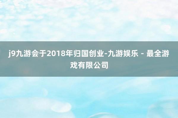 j9九游会于2018年归国创业-九游娱乐 - 最全游戏有限公司