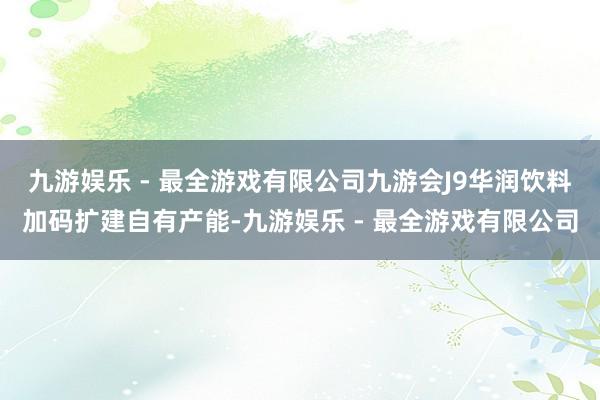 九游娱乐 - 最全游戏有限公司九游会J9华润饮料加码扩建自有产能-九游娱乐 - 最全游戏有限公司