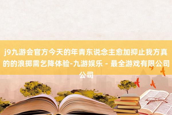 j9九游会官方今天的年青东说念主愈加抑止我方真的的浪掷需乞降体验-九游娱乐 - 最全游戏有限公司