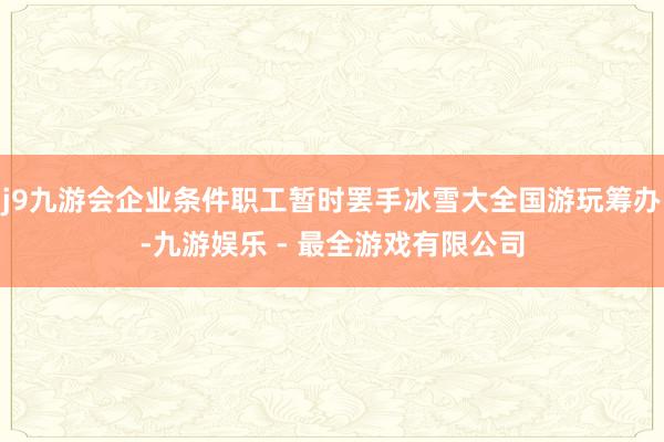 j9九游会企业条件职工暂时罢手冰雪大全国游玩筹办-九游娱乐 - 最全游戏有限公司